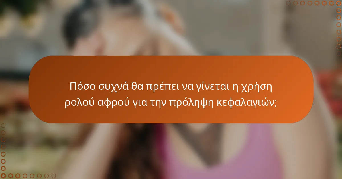 Πόσο συχνά θα πρέπει να γίνεται η χρήση ρολού αφρού για την πρόληψη κεφαλαγιών;
